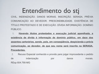 Entendimento do stj
CIVIL. INDENIZAÇÃO. DANOS MORAIS. INSCRIÇÃO. SERASA. PRÉVIA
COMUNICAÇÃO AO DEVEDOR. PRESCINDIBILIDADE. EXISTÊNCIA DE
TÍTULO PROTESTADO E DE EXECUÇÃO. DÍVIDA INFORMAÇÃO. DOMÍNIO
PÚBLICO.
 1.   Havendo títulos protestados e execução judicial aparelhada, a
existência de dívida é informação de domínio público, em dace dos
assentos cartorários, sendo, pois, em conseqüência, despicienda a prévia
comunicação, ao devedor, de que seu nome será inscrito na SERASA.
Precedentes.
2.    Recuso Especial conhecido e provido para julgar improcedente o pedido
de             indenização          por           danos             morais.
REsp 604.790-MG
 