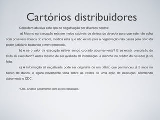 Cartórios distribuidores
         Considero abusiva este tipo de negativação por diversos pontos:
          a) Mesmo na execução existem meios cabíveis de defesa do devedor para que este não sofra
com possíveis abusos do credor, medida esta que não existe pois a negativação não passa pelo crivo do
poder judiciário bastando o mero protocolo.
         b) e se o valor da execução estiver sendo cobrado abusivamente? E se existir prescrição do
título ali executado? Antes mesmo de ser avaliado tal informação, a mancha no crédito do devedor já foi
feito.
         c) A informação ali negativada pode ser originária de um débito que permanceu já 5 anos no
banco de dados, e agora novamente volta sobre as vestes de uma ação de execução, ofendendo
claramente o CDC.


         *Obs. Análise juntamente com as leis estaduais.
 