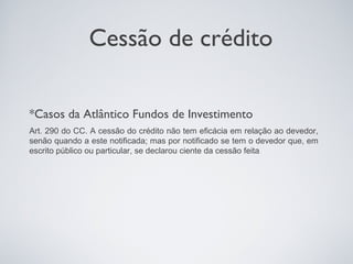 Cessão de crédito

*Casos da Atlântico Fundos de Investimento
Art. 290 do CC. A cessão do crédito não tem eficácia em relação ao devedor,
senão quando a este notificada; mas por notificado se tem o devedor que, em
escrito público ou particular, se declarou ciente da cessão feita .
 