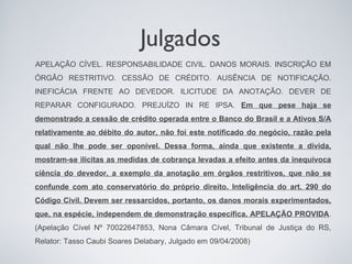Julgados
APELAÇÃO CÍVEL. RESPONSABILIDADE CIVIL. DANOS MORAIS. INSCRIÇÃO EM
ÓRGÃO RESTRITIVO. CESSÃO DE CRÉDITO. AUSÊNCIA DE NOTIFICAÇÃO.
INEFICÁCIA FRENTE AO DEVEDOR. ILICITUDE DA ANOTAÇÃO. DEVER DE
REPARAR CONFIGURADO. PREJUÍZO IN RE IPSA. Em que pese haja se
demonstrado a cessão de crédito operada entre o Banco do Brasil e a Ativos S/A
relativamente ao débito do autor, não foi este notificado do negócio, razão pela
qual não lhe pode ser oponível. Dessa forma, ainda que existente a dívida,
mostram-se ilícitas as medidas de cobrança levadas a efeito antes da inequívoca
ciência do devedor, a exemplo da anotação em órgãos restritivos, que não se
confunde com ato conservatório do próprio direito. Inteligência do art. 290 do
Código Civil. Devem ser ressarcidos, portanto, os danos morais experimentados,
que, na espécie, independem de demonstração específica. APELAÇÃO PROVIDA.
(Apelação Cível Nº 70022647853, Nona Câmara Cível, Tribunal de Justiça do RS,
Relator: Tasso Caubi Soares Delabary, Julgado em 09/04/2008)
 