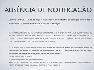 AUSÊNCIA DE NOTIFICAÇÃO
 Súmula 359 STJ: Cabe ao órgão mantenedor do cadastro de proteção ao crédito a
 notificação do devedor antes de proceder à inscrição.



 AGRAVO REGIMENTAL NO AGRAVO DE INSTRUMENTO. (...) OFENSA AO ART. 43, § 2º, DO CÓDIGO DE
 DEFESA DO CONSUMIDOR. INOCORRÊNCIA. SERASA. INSCRIÇÃO EM CADASTRO DE PROTEÇÃO AO
 CRÉDITO. AUSÊNCIA DE PRÉVIA NOTIFICAÇÃO. LEGITIMIDADE. PÓLO PASSIVO. RESPONSABILIDADE
 CIVIL. DANOS MORAIS. APLICAÇÃO DA SÚMULA Nº 359/STJ.
 (...)
 2. De acordo com a jurisprudência desta Corte, a falta de notificação prévia do consumidor acerca da
 inclusão de seu nome no cadastro de inadimplentes, dá azo à responsabilização civil do órgão
 mantenedor do cadastro de proteção ao crédito por danos morais.
 Incidência da Súmula nº 359/STJ.
 3. Agravo regimental a que se nega provimento.
 (AgRg no Ag 1048281/RJ, Rel. Ministro VASCO DELLA GIUSTINA (DESEMBARGADOR CONVOCADO DO
 TJ/RS), TERCEIRA TURMA, julgado em 01/06/2010, DJe 21/06/2010)
 