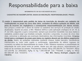 Responsabilidade para a baixa
                           INFORMATIVO STJ 501 DE 18 DE AGOSTO DE 2012 -

     CADASTRO DE INADIMPLENTES. BAIXA DA INSCRIÇÃO. RESPONSABILIDADE. PRAZO.



O credor é responsável pelo pedido de baixa da inscrição do devedor em cadastro de
  inadimplentes no prazo de cinco dias úteis, contados da efetiva quitação do débito, sob
  pena de incorrer em negligência e consequente responsabilização por danos morais.
  Isso porque o credor tem o dever de manter os cadastros dos serviços de proteção ao crédito
  atualizados. Quanto ao prazo, a Min. Relatora definiu-o pela aplicação analógica do art. 43, §
  3º, do CDC, segundo o qual o consumidor, sempre que encontrar inexatidão nos seus dados e
  cadastros, poderá exigir sua imediata correção, devendo o arquivista, no prazo de cinco dias
  úteis, comunicar a alteração aos eventuais destinatários das informações incorretas. O termo
  inicial para a contagem do prazo para baixa no registro deverá ser do efetivo pagamento
  da dívida. Assim, as quitações realizadas mediante cheque, boleto bancário, transferência
  interbancária ou outro meio sujeito a confirmação, dependerão do efetivo ingresso do
  numerário na esfera de disponibilidade do credor. A Min. Relatora ressalvou a possibilidade de
  estipulação de outro prazo entre as partes, desde que não seja abusivo, especialmente por
  tratar-se de contratos de adesão. Precedentes citados: REsp 255.269-PR, DJ 16/4/2001; REsp
  437.234-PB, DJ 29/9/2003; AgRg no Ag 1.094.459-SP, DJe 1º/6/2009, e AgRg no REsp
  957.880-SP, DJe 14/3/2012. REsp 1.149.998-RS, Rel. Min. Nancy Andrighi, julgado em
  7/8/2012.
 