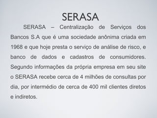 SERASA
     SERASA – Centralização de Serviços dos
Bancos S.A que é uma sociedade anônima criada em
1968 e que hoje presta o serviço de análise de risco, e
banco de dados e cadastros de consumidores.
Segundo informações da própria empresa em seu site
o SERASA recebe cerca de 4 milhões de consultas por
dia, por intermédio de cerca de 400 mil clientes diretos
e indiretos.
 