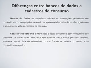 Diferenças entre bancos de dados e
              cadastros de consumo
       Bancos de Dados os arquivistas coletam as informações pertinentes dos
consumidores com os próprios fornecedores, após recebê-la estes dados são organizados
e oferecidos de volta ao mercado de consumo.


       Cadastros de consumo a informação é obtida diretamente com consumidor que
preenche por várias vezes formulários que solicitam vários dados pessoais (telefone,
endereço, e-mail, data de aniversário) com o fim de se estreitar o vinculo entre
consumidor-fornecedor.
 