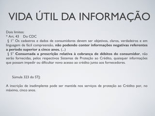 VIDA ÚTIL DA INFORMAÇÃO
Dois limites:
* Art. 43    Do CDC
  § 1° Os cadastros e dados de consumidores devem ser objetivos, claros, verdadeiros e em
linguagem de fácil compreensão, não podendo conter informações negativas referentes
a período superior a cinco anos. (...)
  § 5° Consumada a prescrição relativa à cobrança de débitos do consumidor, não
serão fornecidas, pelos respectivos Sistemas de Proteção ao Crédito, quaisquer informações
que possam impedir ou dificultar novo acesso ao crédito junto aos fornecedores.



   Súmula 323 do STJ:

A inscrição de inadimplente pode ser mantida nos serviços de proteção ao Crédito por, no
máximo, cinco anos.
 