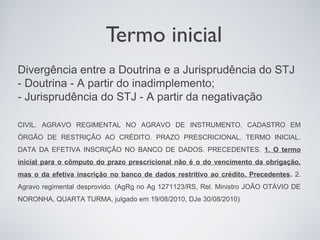 Termo inicial
Divergência entre a Doutrina e a Jurisprudência do STJ
- Doutrina - A partir do inadimplemento;
- Jurisprudência do STJ - A partir da negativação

CIVIL. AGRAVO REGIMENTAL NO AGRAVO DE INSTRUMENTO. CADASTRO EM
ÓRGÃO DE RESTRIÇÃO AO CRÉDITO. PRAZO PRESCRICIONAL. TERMO INICIAL.
DATA DA EFETIVA INSCRIÇÃO NO BANCO DE DADOS. PRECEDENTES. 1. O termo
inicial para o cômputo do prazo prescricional não é o do vencimento da obrigação,
mas o da efetiva inscrição no banco de dados restritivo ao crédito. Precedentes. 2.
Agravo regimental desprovido. (AgRg no Ag 1271123/RS, Rel. Ministro JOÃO OTÁVIO DE
NORONHA, QUARTA TURMA, julgado em 19/08/2010, DJe 30/08/2010)
 
