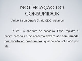 NOTIFICAÇÃO DO
              CONSUMIDOR
       Artigo 43 parágrafo 2º, do CDC, vejamos:


        § 2º - A abertura de cadastro, ficha, registro e
dados pessoais e de consumo deverá ser comunicada
por escrito ao consumidor, quando não solicitada por
ele.
 
