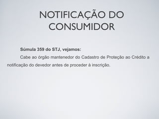 NOTIFICAÇÃO DO
                 CONSUMIDOR

      Súmula 359 do STJ, vejamos:
      Cabe ao órgão mantenedor do Cadastro de Proteção ao Crédito a
notificação do devedor antes de proceder à inscrição.
 