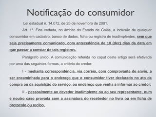 Notificação do consumidor
        Lei estadual n. 14.072, de 28 de novembro de 2001.
       Art. 1º. Fica vedada, no âmbito do Estado de Goiás, a inclusão de qualquer
consumidor em cadastro, banco de dados, ficha ou registro de inadimplentes, sem que
seja precisamente comunicado, com antecedência de 10 (dez) dias da data em
que passar a constar de tais registros.

       Parágrafo único. A comunicação referida no caput deste artigo será efetivada
por uma das seguintes formas, a critério do credor:

       I - mediante correspondência, via correio, com comprovante de envio, a
ser encaminhada para o endereço que o consumidor tiver declarado no ato da
compra ou da aquisição do serviço, ou endereço que venha a informar ao credor;

       II - pessoalmente ao devedor inadimplente ou ao seu representante, num
e noutro caso provada com a assinatura do recebedor no livro ou em ficha de
protocolo ou recibo.
 