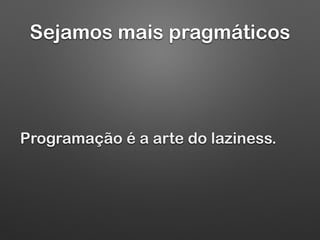 Sejamos mais pragmáticos
Programação é a arte do laziness.
 