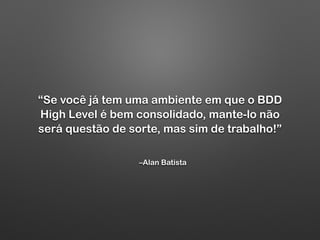 –Alan Batista
“Se você já tem uma ambiente em que o BDD
High Level é bem consolidado, mante-lo não
será questão de sorte, mas sim de trabalho!”
 