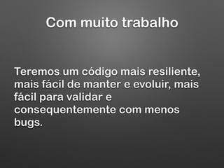 Com muito trabalho
Teremos um código mais resiliente,
mais fácil de manter e evoluir, mais
fácil para validar e
consequentemente com menos
bugs.
 