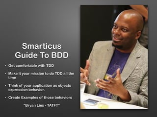 Smarticus
Guide To BDD
• Get comfortable with TDD
• Make it your mission to do TDD all the
time
• Think of your application as objects
expression behavior.
• Create Examples of those behaviors
“Bryan Lies - TATFT”
 