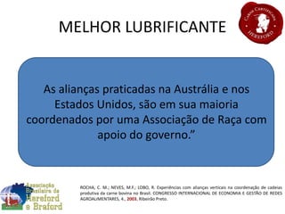 MELHOR LUBRIFICANTE
As alianças praticadas na Austrália e nos
Estados Unidos, são em sua maioria
coordenados por uma Associação de Raça com
apoio do governo.”
ROCHA, C. M.; NEVES, M.F.; LOBO, R. Experiências com alianças verticais na coordenação de cadeias
produtiva da carne bovina no Brasil. CONGRESSO INTERNACIONAL DE ECONOMIA E GESTÃO DE REDES
AGROALIMENTARES, 4., 2003, Ribeirão Preto.
 