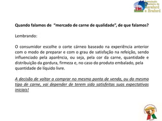 Quando falamos de “mercado de carne de qualidade”, de que falamos?
Lembrando:
O consumidor escolhe o corte cárneo baseado na experiência anterior
com o modo de preparar e com o grau de satisfação na refeição, sendo
influenciado pela aparência, ou seja, pela cor da carne, quantidade e
distribuição da gordura, firmeza e, no caso do produto embalado, pela
quantidade de líquido livre.
A decisão de voltar a comprar no mesmo ponto de venda, ou do mesmo
tipo de carne, vai depender de terem sido satisfeitas suas expectativas
iniciais!
 