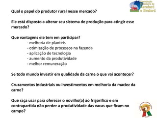 Qual o papel do produtor rural nesse mercado?
Ele está disposto a alterar seu sistema de produção para atingir esse
mercado?
Que vantagens ele tem em participar?
- melhoria de planteis
- otimização de processos na fazenda
- aplicação de tecnologia
- aumento da produtividade
- melhor remuneração
Se todo mundo investir em qualidade da carne o que vai acontecer?
Cruzamentos industriais ou investimentos em melhoria da maciez da
carne?
Que raça usar para oferecer o novilho(a) ao frigorifico e em
contrapartida não perder a produtividade das vacas que ficam no
campo?
 
