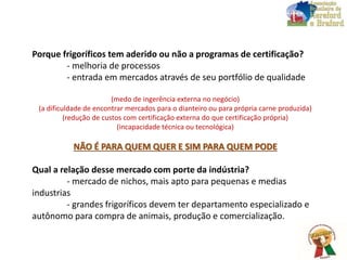 Porque frigoríficos tem aderido ou não a programas de certificação?
- melhoria de processos
- entrada em mercados através de seu portfólio de qualidade
(medo de ingerência externa no negócio)
(a dificuldade de encontrar mercados para o dianteiro ou para própria carne produzida)
(redução de custos com certificação externa do que certificação própria)
(incapacidade técnica ou tecnológica)
NÃO É PARA QUEM QUER E SIM PARA QUEM PODE
Qual a relação desse mercado com porte da indústria?
- mercado de nichos, mais apto para pequenas e medias
industrias
- grandes frigoríficos devem ter departamento especializado e
autônomo para compra de animais, produção e comercialização.
 