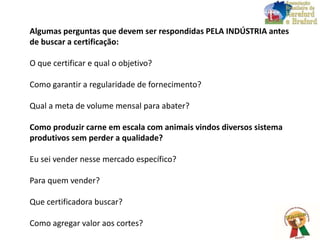 Algumas perguntas que devem ser respondidas PELA INDÚSTRIA antes
de buscar a certificação:
O que certificar e qual o objetivo?
Como garantir a regularidade de fornecimento?
Qual a meta de volume mensal para abater?
Como produzir carne em escala com animais vindos diversos sistema
produtivos sem perder a qualidade?
Eu sei vender nesse mercado específico?
Para quem vender?
Que certificadora buscar?
Como agregar valor aos cortes?
 