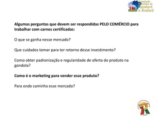 Algumas perguntas que devem ser respondidas PELO COMÉRCIO para
trabalhar com carnes certificadas:
O que se ganha nesse mercado?
Que cuidados tomar para ter retorno desse investimento?
Como obter padronização e regularidade de oferta do produto na
gondola?
Como é o marketing para vender esse produto?
Para onde caminha esse mercado?
 