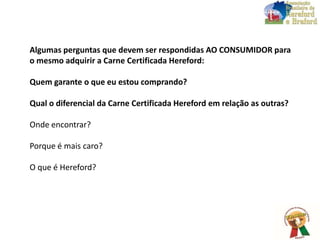 Algumas perguntas que devem ser respondidas AO CONSUMIDOR para
o mesmo adquirir a Carne Certificada Hereford:
Quem garante o que eu estou comprando?
Qual o diferencial da Carne Certificada Hereford em relação as outras?
Onde encontrar?
Porque é mais caro?
O que é Hereford?
 