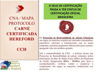 CNA / MAPA
PROTOCOLO
CARNE
CERTIFICADA
HEREFORD
CCH
Os Protocolos de Rastreabilidade de Adesão Voluntária
são regras ou requisitos exigidos por mercados consumidores
específicos, nacionais e internacionais, que ao serem
cumpridas, permitem pagamento diferenciado pelos animais,
agregando valor aos produtos gerados.
Sob a responsabilidade da CNA, o Sistema Gestor dos
Protocolos de Rastreabilidade de adesão voluntária utiliza
informações da Base de Dados Única (BDU) da Plataforma
de Gestão Agropecuária (PGA - MAPA), para fazer o
acompanhamento, verificar, validar e comprovar o
cumprimento das regras ou requisitos estabelecidos nos
protocolos.
O SELO DE CERTIFICAÇÃO
PASSA A TER STATUS DE
CERTIFICAÇÃO OFICIAL
BRASILEIRA
 