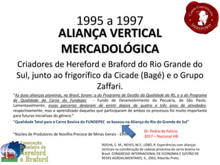 1995 a 1997
ALIANÇA VERTICAL
MERCADOLÓGICA
Criadores de Hereford e Braford do Rio Grande do
Sul, junto ao frigorífico da Cicade (Bagé) e o Grupo
Zaffari.
“As duas alianças pioneiras, no Brasil, foram: a do Programa de Gestão da Qualidade do RS, e a do Programa
de Qualidade da Carne do Fundepec - Fundo de Desenvolvimento da Pecuária, de São Paulo.
Lamentavelmente, essas parcerias deixaram de existir depois de quatro e três anos de atividades,
respectivamente, mas o aprendizado daqueles que participaram de ambos os processos foi muito importante
para futuras iniciativas do gênero.”
"Qualidade Total para a Carne Bovina do FUNDEPEC se baseou na Aliança do Rio do Grande do Sul"
"Núcleo de Produtores de Novilho Precoce de Minas Gerais - 1999“
ROCHA, C. M.; NEVES, M.F.; LOBO, R. Experiências com alianças
verticais na coordenação de cadeias produtiva da carne bovina no
Brasil. CONGRESSO INTERNACIONAL DE ECONOMIA E GESTÃO DE
REDES AGROALIMENTARES, 4., 2003, Ribeirão Preto.
Dr. Pedro de Felício
2017 – Nacional HB
 