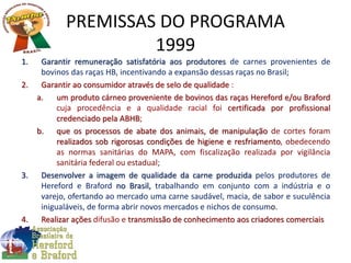 PREMISSAS DO PROGRAMA
1999
1. Garantir remuneração satisfatória aos produtores de carnes provenientes de
bovinos das raças HB, incentivando a expansão dessas raças no Brasil;
2. Garantir ao consumidor através de selo de qualidade :
a. um produto cárneo proveniente de bovinos das raças Hereford e/ou Braford
cuja procedência e a qualidade racial foi certificada por profissional
credenciado pela ABHB;
b. que os processos de abate dos animais, de manipulação de cortes foram
realizados sob rigorosas condições de higiene e resfriamento, obedecendo
as normas sanitárias do MAPA, com fiscalização realizada por vigilância
sanitária federal ou estadual;
3. Desenvolver a imagem de qualidade da carne produzida pelos produtores de
Hereford e Braford no Brasil, trabalhando em conjunto com a indústria e o
varejo, ofertando ao mercado uma carne saudável, macia, de sabor e suculência
inigualáveis, de forma abrir novos mercados e nichos de consumo.
4. Realizar ações difusão e transmissão de conhecimento aos criadores comerciais
 