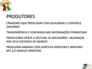 PRODUTORES
CRIADORES QUE PRODUZAM COM QUALIDADE E CONTROLE
SANITÁRIO
TRANSPARÊNCIA E CONFIANÇA NAS INFORMAÇÕES FORNECIDAS
PRODUTORES APTOS A EFETUAR, SE NECESSÁRIO, MUDANÇAS
NOS SEUS SISTEMAS DE MANEJO
PRODUZAM ANIMAIS COM GENÉTICA HEREFORD E BRAFORD
ATÉ 1/2 SANGUE HEREFORD
 