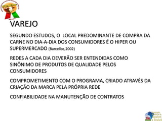 VAREJO
SEGUNDO ESTUDOS, O LOCAL PREDOMINANTE DE COMPRA DA
CARNE NO DIA-A-DIA DOS CONSUMIDORES É O HIPER OU
SUPERMERCADO (Barcellos,2002)
REDES A CADA DIA DEVERÃO SER ENTENDIDAS COMO
SINÔNIMO DE PRODUTOS DE QUALIDADE PELOS
CONSUMIDORES
COMPROMETIMENTO COM O PROGRAMA, CRIADO ATRAVÉS DA
CRIAÇÃO DA MARCA PELA PRÓPRIA REDE
CONFIABILIDADE NA MANUTENÇÃO DE CONTRATOS
 