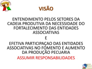 VISÃO
ENTENDIMENTO PELOS SETORES DA
CADEIA PRODUTIVA DA NECESSIDADE DO
FORTALECIMENTO DAS ENTIDADES
ASSOCIATIVAS
E
EFETIVA PARTICIPAÇAO DAS ENTIDADES
ASSOCIATIVAS NO FOMENTO E AUMENTO
DA PRODUÇÃO PECUARIA
ASSUMIR RESPONSABILIDADES
 