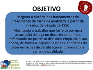 OBJETIVO
Resgatar a história dos fundamentos do
crescimento da carne de qualidade a partir de
meados da década de 1990
Mostrando o trabalho que foi feito por uma
associação de raça no decorrer do tempo,
enfatizando no processo decisório empírico, a sua
época, de forma a inspirar pessoas e entidades do
setor em ações de certificação e promoção de
carne de qualidade
ROCHA, C. M.; NEVES, M.F.; LOBO, R. Experiências com alianças verticais na coordenação de cadeias
produtiva da carne bovina no Brasil. CONGRESSO INTERNACIONAL DE ECONOMIA E GESTÃO DE REDES
AGROALIMENTARES, 4., 2003, Ribeirão Preto.
 