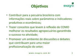 Obje%vos
                            

•  Contribuir para a pecuária brasileira com 
   informações reais sobre parâmetros e indicadores 
   produAvos e econômicos; 
•  Trazer conceitos que levem à reﬂexão de COMO 
   melhorar os resultados agropecuários garanAndo 
   o sucesso na aAvidade; 
•  Promover um ambiente de discussões e debates 
   que contribuam para uma maior 
   proﬁssionalização do setor; 
                 w w w . e x a g r o . c o m . b r    2 
 