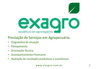 Prestação de Serviços em Agropecuária: 
•    DiagnósAco de situação 
•    Planejamento 
•    Orientação Técnica 
•    Acompanhamento Financeiro 
•    Avaliação de resultados produAvos e econômicos 

                        w w w . e x a g r o . c o m . b r    3 
 
