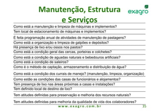 Manutenção, Estrutura 
                    e Serviços
                              
Como está a manutenção e limpeza de máquinas e implementos?
Tem local de estacionamento de máquinas e implementos?
É feita programação anual de atividades de manutenção de pastagens?
Como está a organização e limpeza de galpões e depósitos?
Há presença de lixo e/ou ossos nos pastos?
Como está a condição geral das cercas, porteiras e colchetes?
Como está a condição de aguadas naturais e bebedouros artificiais?
Como está a condição de saleiros?
Como é o método de captação, armazenamento e distribuição de água?
Como está a condição dos currais de manejo? (manutenção, limpeza, organização)
Como estão as condições das casas de funcionários e alojamentos?
Tem presença de lixo nas áreas próximas a casas e instalações?
Tem definido local de destino de lixo?
Tem atitudes definidas para preservação e melhoria dos recursos naturais?
Tem atitudes definidas para melhoria da qualidade de vida dos colaboradores?
                            w w w . e x a g r o . c o m . b r                  35 
 
