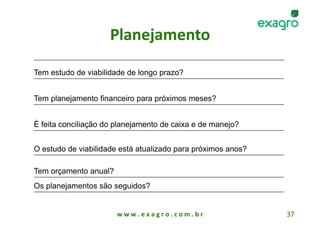 Planejamento 

Tem estudo de viabilidade de longo prazo?


Tem planejamento financeiro para próximos meses?


É feita conciliação do planejamento de caixa e de manejo?


O estudo de viabilidade está atualizado para próximos anos?

Tem orçamento anual?
Os planejamentos são seguidos?


                       w w w . e x a g r o . c o m . b r      37 
 