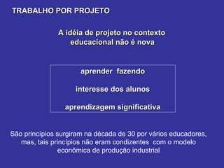A idéia de projeto no contexto  educacional não é nova TRABALHO POR PROJETO aprender  fazendo interesse dos alunos aprendizagem significativa São princípios surgiram na década de 30 por vários educadores,  mas, tais princípios não eram condizentes  com o modelo  econômica de produção industrial  