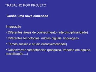 TRABALHO POR PROJETO Ganha uma nova dimensão Integração Diferentes áreas de conhecimento (interdisciplinaridade) Diferentes tecnologias, mídias digitais, linguagens  Temas sociais e atuais (transversalidade) Desenvolver competências (pesquisa, trabalho em equipe, socialização....) 