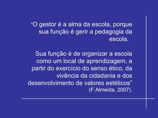 “ O gestor é a alma da escola, porque sua função é gerir a pedagogia da escola.  Sua função é de organizar a escola como um local de aprendizagem, a partir do exercício do senso ético, da vivência da cidadania e dos desenvolvimento de valores estéticos”  (F.Almeida, 2007). 