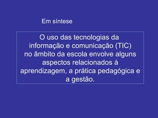 O uso das tecnologias da  informação e comunicação (TIC) no âmbito da escola envolve alguns aspectos relacionados à aprendizagem, a prática pedagógica e a gestão. Em síntese 