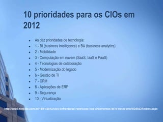 10 prioridades para os CIOs em
2012
 As dez prioridades de tecnologia:
 1 - BI (business intelligence) e BA (business analytics)
 2 - Mobilidade
 3 - Computação em nuvem (SaaS, IaaS e PaaS)
 4 - Tecnologias de colaboração
 5 - Modernização do legado
 6 - Gestão de TI
 7 - CRM
 8 - Aplicações de ERP
 9 - Segurança
 10 - Virtualização
http://www.tiinside.com.br/18/01/2012/cios-enfrentarao-restricoes-nos-orcamentos-de-ti-neste-ano/ti/258337/news.aspx
 