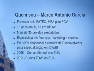 Quem sou – Marco Antonio Garcia
 Formado pela FATEC, MBA pela FGV
 18 anos em TI, 13 em BI/DW.
 Mais de 35 projetos executados.
 Especialista em finanças, marketing e vendas.
 Em 1999 abandonei a carreira de Desenvolvedor
para especialização em DW/BI
 2005 – Cursos Kimball nos EUA
 2011- Cursos TDWI no EUA
 