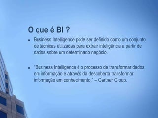 O que é BI ?
 Business Intelligence pode ser definido como um conjunto
de técnicas utilizadas para extrair inteligência a partir de
dados sobre um determinado negócio.
 “Business Intelligence é o processo de transformar dados
em informação e através da descoberta transformar
informação em conhecimento.” – Gartner Group.
 