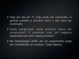 Hoje em dia em TI, tudo pode ser construído. A
grande questão é escolher certo o que deve ser
construído;
Duas perguntas: esse produto deve ser
construído? É possível criar um negócio
sustentável em torno desse produto?
Na metodologia LEAN, até um experimento pode
ser considerado um produto. Case Zappos;
 