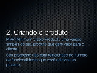 2. Criando o produto
MVP (Minimum Viable Product), uma versão
simples do seu produto que gere valor para o
cliente;
Seu progresso não está relacionado ao número
de funcionalidades que você adiciona ao
produto;
 