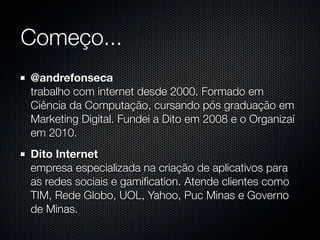 Começo...
@andrefonseca
trabalho com internet desde 2000. Formado em
Ciência da Computação, cursando pós graduação em
Marketing Digital. Fundei a Dito em 2008 e o Organizaí
em 2010.
Dito Internet
empresa especializada na criação de aplicativos para
as redes sociais e gamiﬁcation. Atende clientes como
TIM, Rede Globo, UOL, Yahoo, Puc Minas e Governo
de Minas.
 