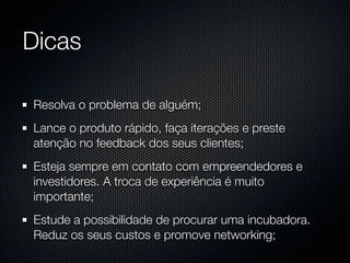 Dicas

Resolva o problema de alguém;
Lance o produto rápido, faça iterações e preste
atenção no feedback dos seus clientes;
Esteja sempre em contato com empreendedores e
investidores. A troca de experiência é muito
importante;
Estude a possibilidade de procurar uma incubadora.
Reduz os seus custos e promove networking;
 