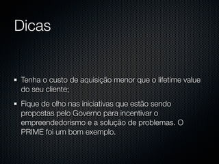 Dicas


Tenha o custo de aquisição menor que o lifetime value
do seu cliente;
Fique de olho nas iniciativas que estão sendo
propostas pelo Governo para incentivar o
empreendedorismo e a solução de problemas. O
PRIME foi um bom exemplo.
 