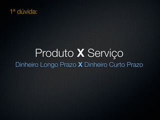 1ª dúvida:




         Produto X Serviço
  Dinheiro Longo Prazo X Dinheiro Curto Prazo
 