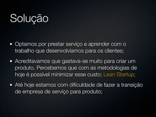 Solução

Optamos por prestar serviço e aprender com o
trabalho que desenvolvíamos para os clientes;
Acreditavamos que gastava-se muito para criar um
produto. Percebemos que com as metodologias de
hoje é possível minimizar esse custo: Lean Startup;
Até hoje estamos com diﬁculdade de fazer a transição
de empresa de serviço para produto;
 