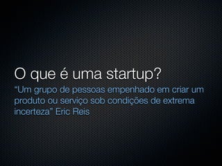 O que é uma startup?
“Um grupo de pessoas empenhado em criar um
produto ou serviço sob condições de extrema
incerteza” Eric Reis
 